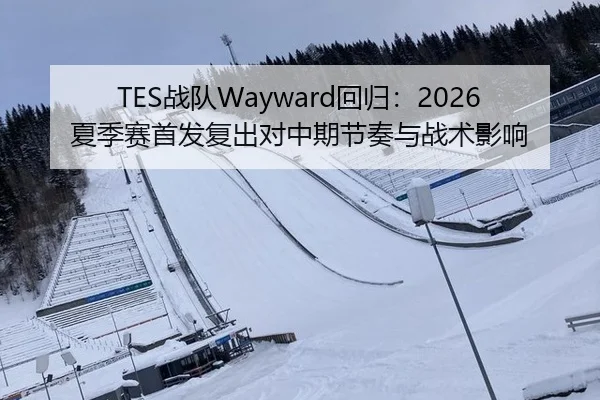 TES战队Wayward回归：2026夏季赛首发复出对中期节奏与战术影响