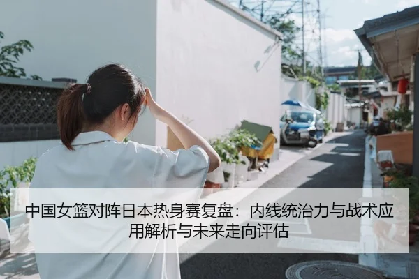 中国女篮对阵日本热身赛复盘：内线统治力与战术应用解析与未来走向评估